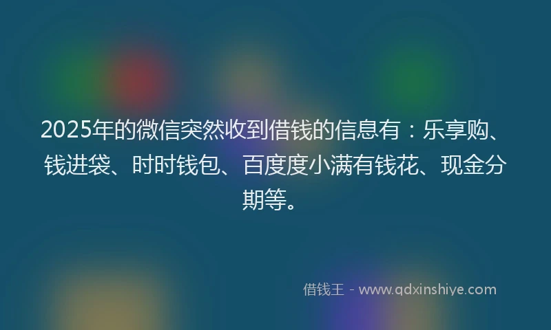 2025年的微信突然收到借钱的信息有：乐享购、钱进袋、时时钱包、百度度小满有钱花、现金分期等。