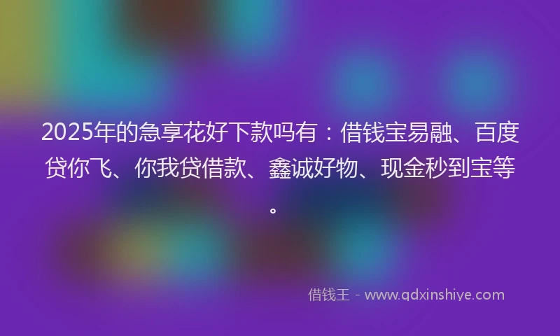 2025年的急享花好下款吗有：借钱宝易融、百度贷你飞、你我贷借款、鑫诚好物、现金秒到宝等。