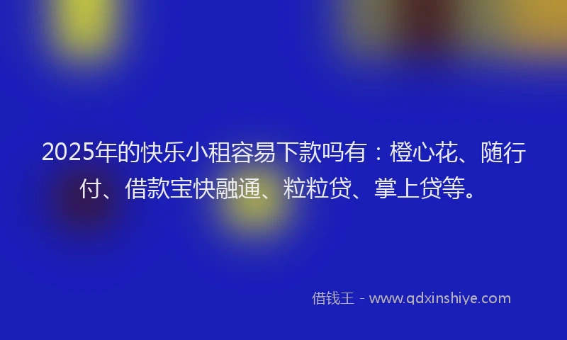 2025年的快乐小租容易下款吗有：橙心花、随行付、借款宝快融通、粒粒贷、掌上贷等。