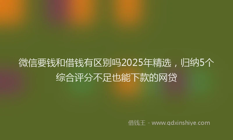微信要钱和借钱有区别吗2025年精选，归纳5个综合评分不足也能下款的网贷