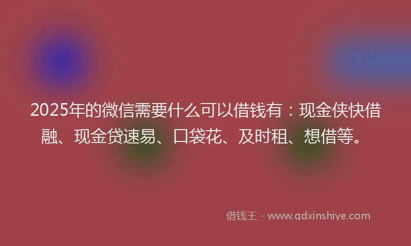 2025年的微信需要什么可以借钱有：现金侠快借融、现金贷速易、口袋花、及时租、想借等。