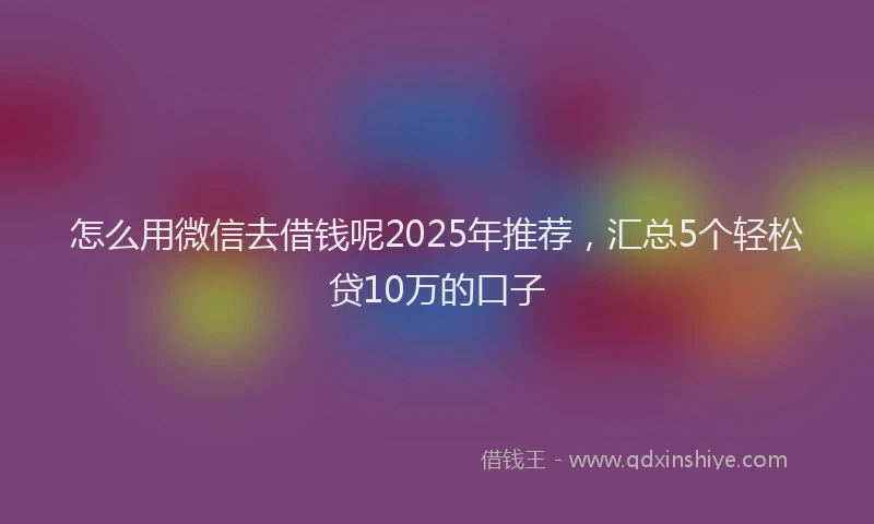 怎么用微信去借钱呢2025年推荐，汇总5个轻松贷10万的口子