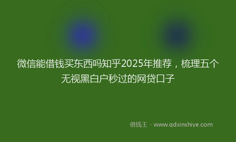 微信能借钱买东西吗知乎2025年推荐，梳理五个无视黑白户秒过的网贷口子