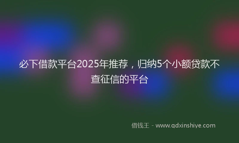 必下借款平台2025年推荐，归纳5个小额贷款不查征信的平台
