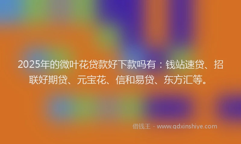 2025年的微叶花贷款好下款吗有：钱站速贷、招联好期贷、元宝花、信和易贷、东方汇等。