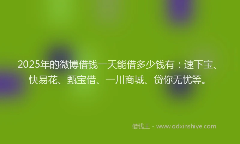 2025年的微博借钱一天能借多少钱有：速下宝、快易花、甄宝借、一川商城、贷你无忧等。