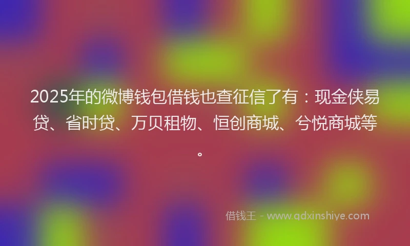 2025年的微博钱包借钱也查征信了有：现金侠易贷、省时贷、万贝租物、恒创商城、兮悦商城等。