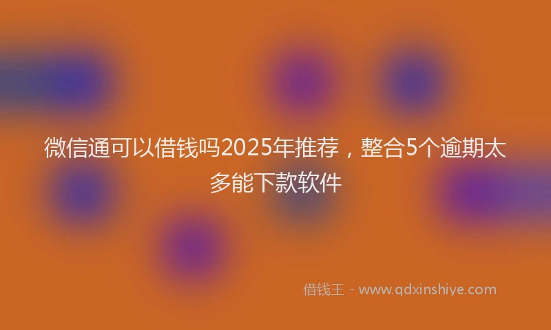 微信通可以借钱吗2025年推荐，整合5个逾期太多能下款软件