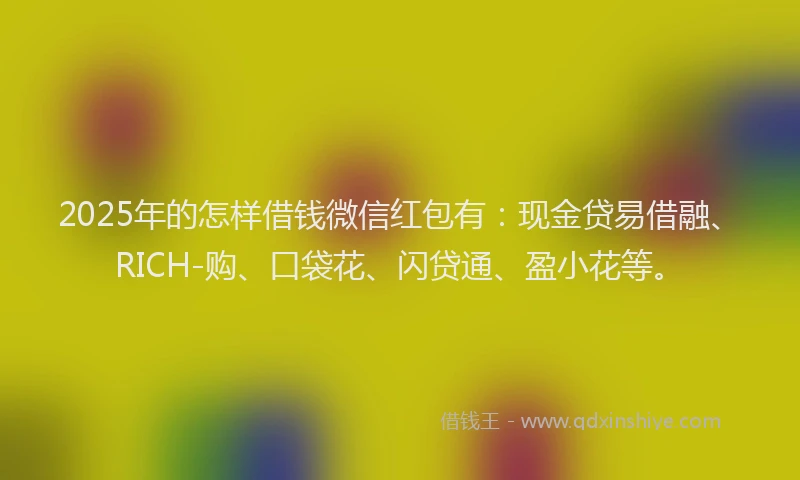 2025年的怎样借钱微信红包有：现金贷易借融、RICH-购、口袋花、闪贷通、盈小花等。