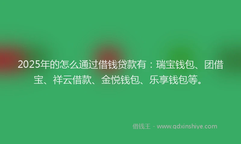 2025年的怎么通过借钱贷款有：瑞宝钱包、团借宝、祥云借款、金悦钱包、乐享钱包等。