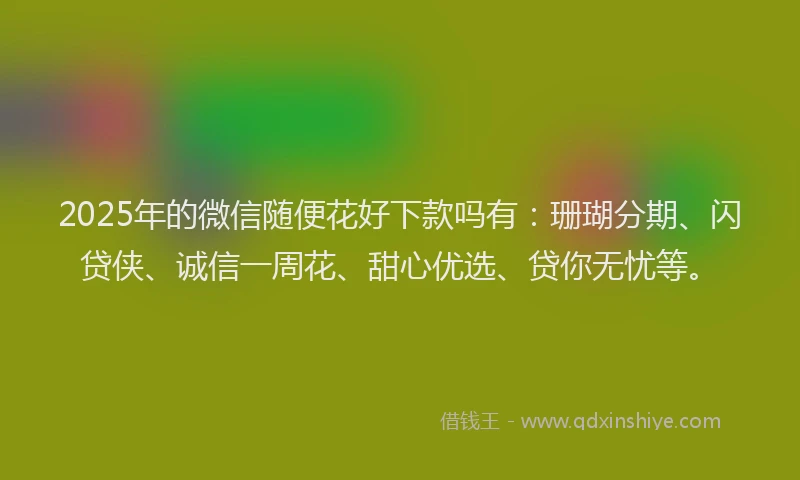 2025年的微信随便花好下款吗有：珊瑚分期、闪贷侠、诚信一周花、甜心优选、贷你无忧等。
