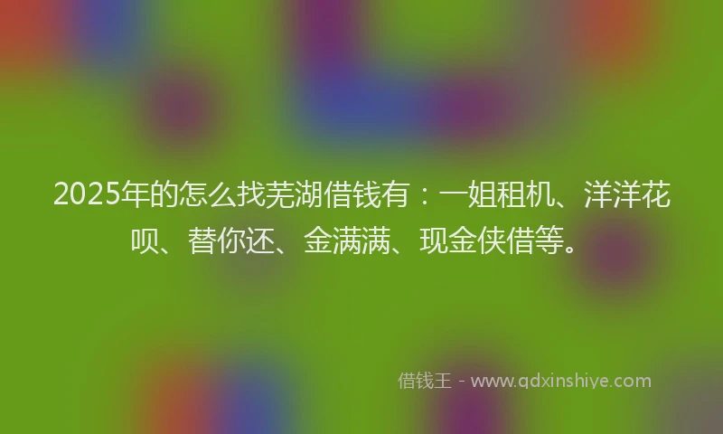 2025年的怎么找芜湖借钱有：一姐租机、洋洋花呗、替你还、金满满、现金侠借等。
