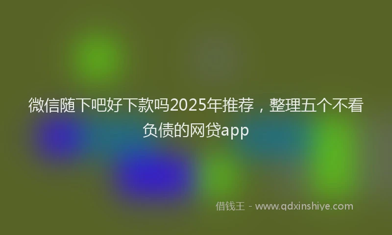 微信随下吧好下款吗2025年推荐，整理五个不看负债的网贷app