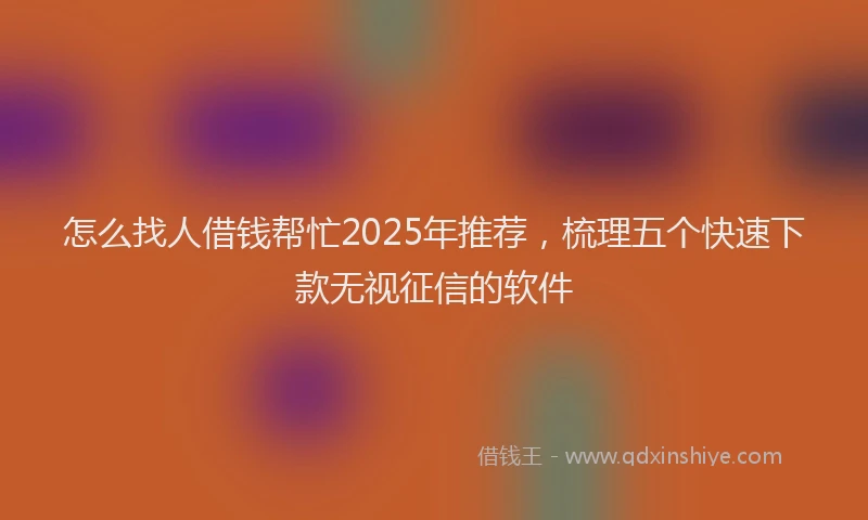 怎么找人借钱帮忙2025年推荐，梳理五个快速下款无视征信的软件