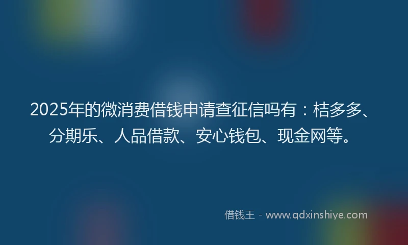 2025年的微消费借钱申请查征信吗有：桔多多、分期乐、人品借款、安心钱包、现金网等。