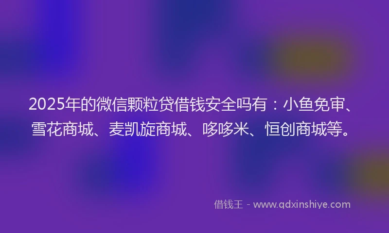 2025年的微信颗粒贷借钱安全吗有：小鱼免审、雪花商城、麦凯旋商城、哆哆米、恒创商城等。