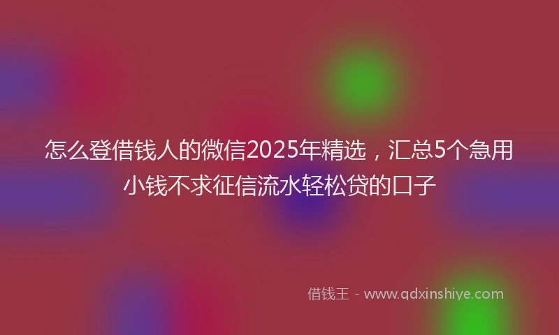 怎么登借钱人的微信2025年精选，汇总5个急用小钱不求征信流水轻松贷的口子