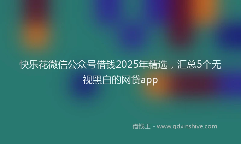 快乐花微信公众号借钱2025年精选，汇总5个无视黑白的网贷app