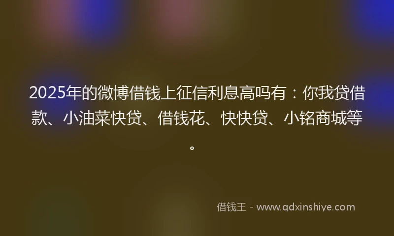 2025年的微博借钱上征信利息高吗有：你我贷借款、小油菜快贷、借钱花、快快贷、小铭商城等。