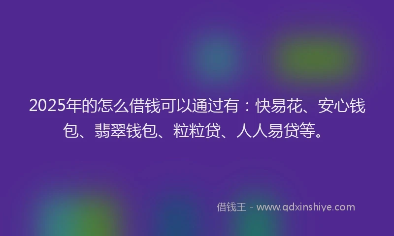 2025年的怎么借钱可以通过有：快易花、安心钱包、翡翠钱包、粒粒贷、人人易贷等。