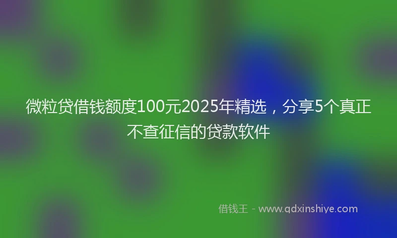 微粒贷借钱额度100元2025年精选，分享5个真正不查征信的贷款软件