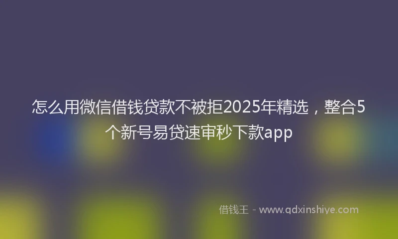 怎么用微信借钱贷款不被拒2025年精选，整合5个新号易贷速审秒下款app