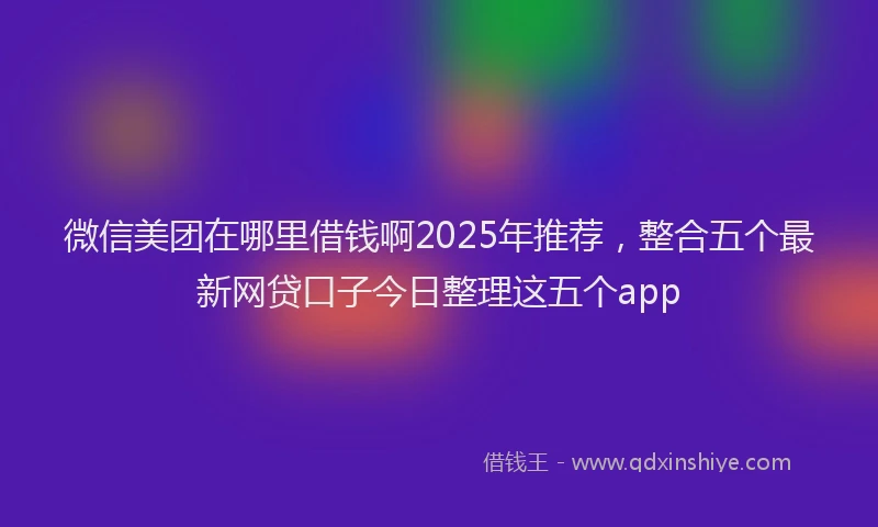 微信美团在哪里借钱啊2025年推荐，整合五个最新网贷口子今日整理这五个app