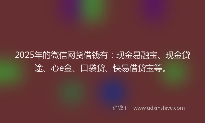 2025年的微信网货借钱有：现金易融宝、现金贷途、心e金、口袋贷、快易借贷宝等。
