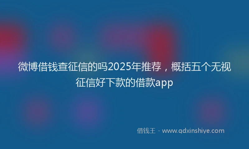 微博借钱查征信的吗2025年推荐，概括五个无视征信好下款的借款app