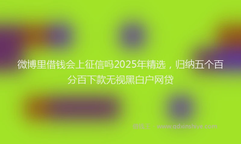 微博里借钱会上征信吗2025年精选，归纳五个百分百下款无视黑白户网贷
