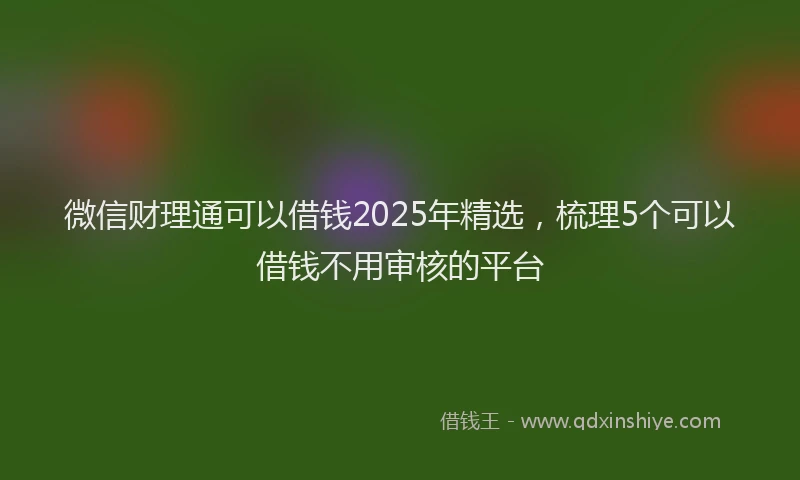 微信财理通可以借钱2025年精选，梳理5个可以借钱不用审核的平台