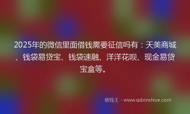 2025年的微信里面借钱需要征信吗有：天美商城、钱袋易贷宝、钱袋速融、洋洋花呗、现金易贷宝盒等。