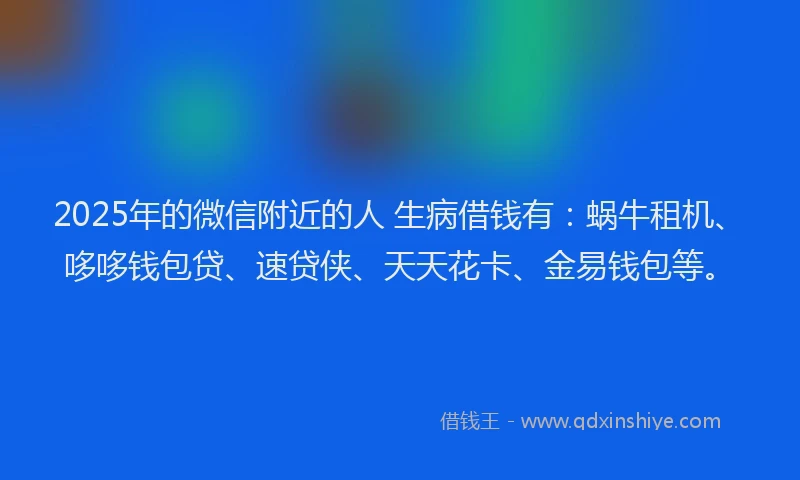 2025年的微信附近的人 生病借钱有：蜗牛租机、哆哆钱包贷、速贷侠、天天花卡、金易钱包等。