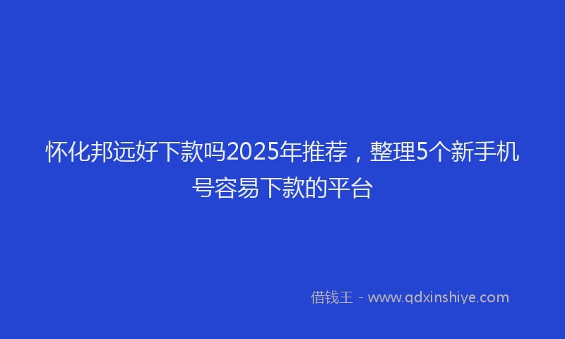 怀化邦远好下款吗2025年推荐，整理5个新手机号容易下款的平台