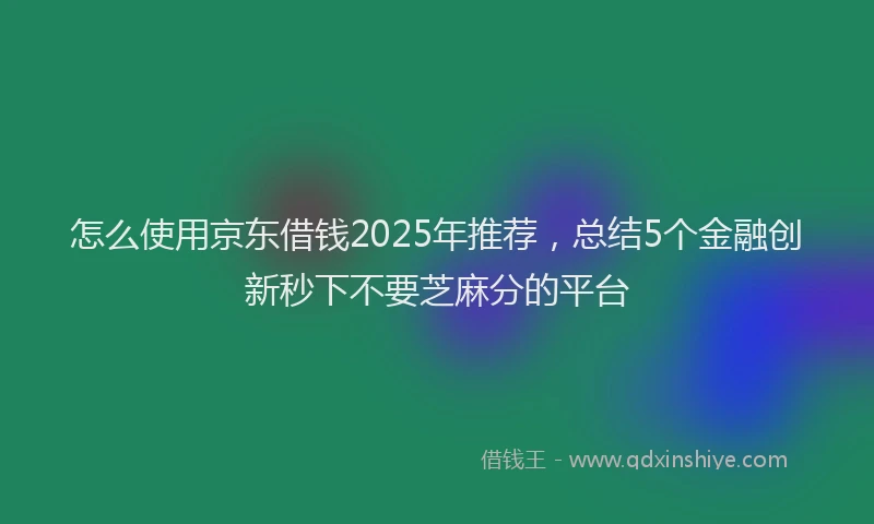 怎么使用京东借钱2025年推荐，总结5个金融创新秒下不要芝麻分的平台
