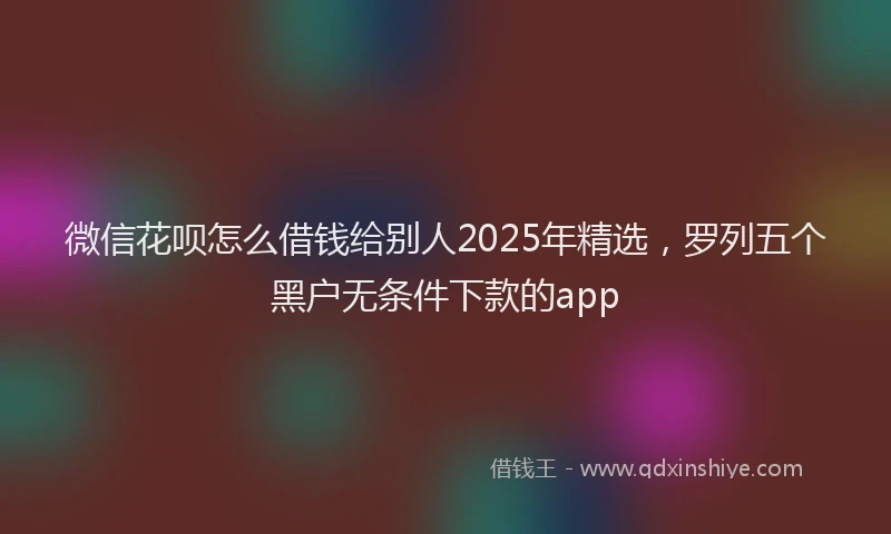 微信花呗怎么借钱给别人2025年精选，罗列五个黑户无条件下款的app