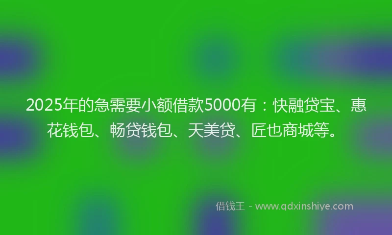 2025年的急需要小额借款5000有：快融贷宝、惠花钱包、畅贷钱包、天美贷、匠也商城等。