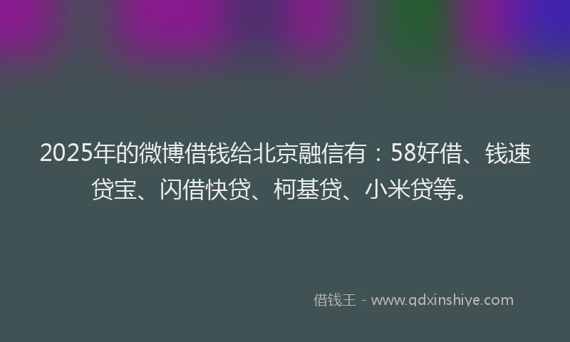 2025年的微博借钱给北京融信有：58好借、钱速贷宝、闪借快贷、柯基贷、小米贷等。