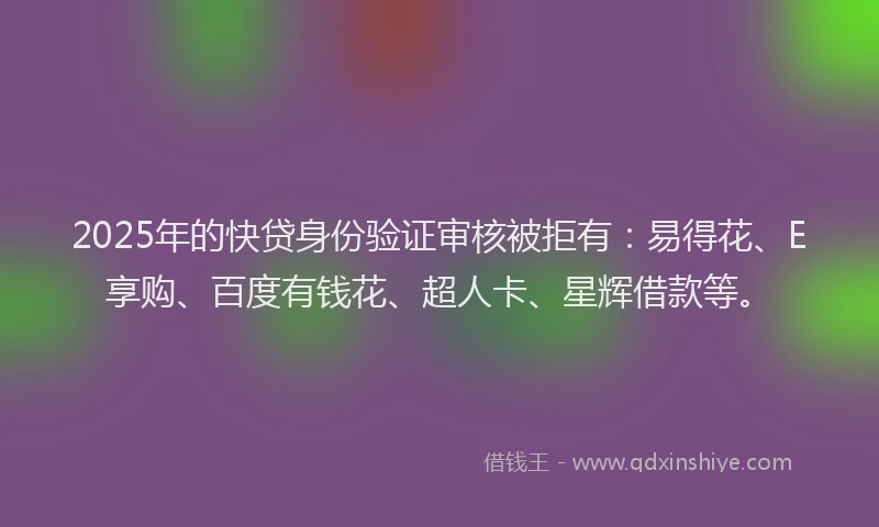 2025年的快贷身份验证审核被拒有：易得花、E享购、百度有钱花、超人卡、星辉借款等。