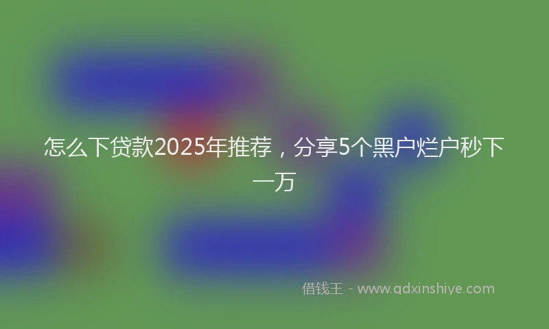 怎么下贷款2025年推荐，分享5个黑户烂户秒下一万