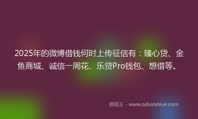 2025年的微博借钱何时上传征信有：臻心贷、金鱼商城、诚信一周花、乐贷Pro钱包、想借等。