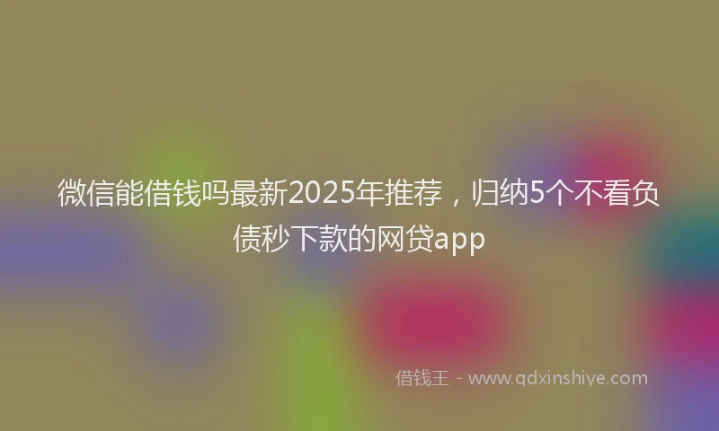 微信能借钱吗最新2025年推荐，归纳5个不看负债秒下款的网贷app