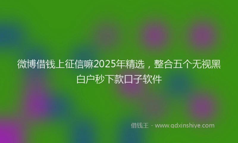 微博借钱上征信嘛2025年精选，整合五个无视黑白户秒下款口子软件