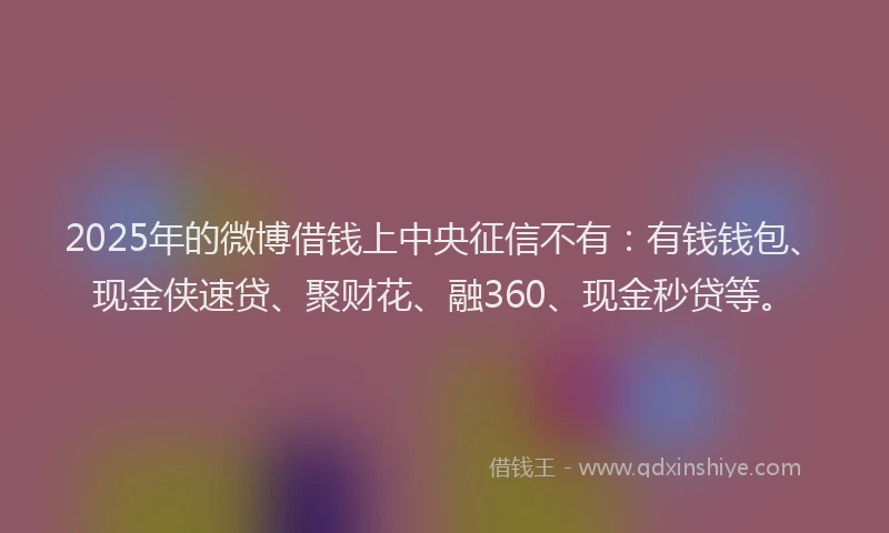 2025年的微博借钱上中央征信不有：有钱钱包、现金侠速贷、聚财花、融360、现金秒贷等。