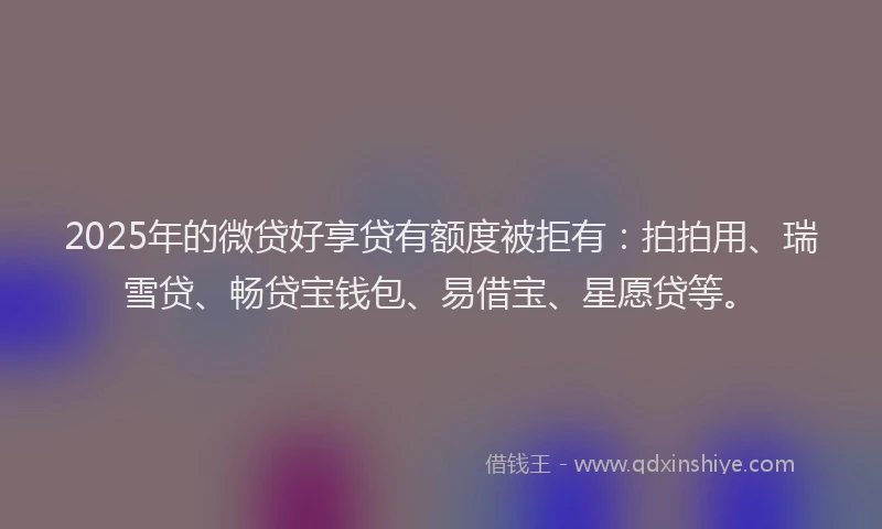 2025年的微贷好享贷有额度被拒有：拍拍用、瑞雪贷、畅贷宝钱包、易借宝、星愿贷等。