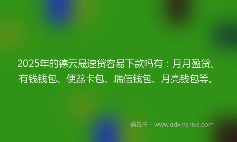2025年的德云晟速贷容易下款吗有：月月盈贷、有钱钱包、便荔卡包、瑞信钱包、月亮钱包等。