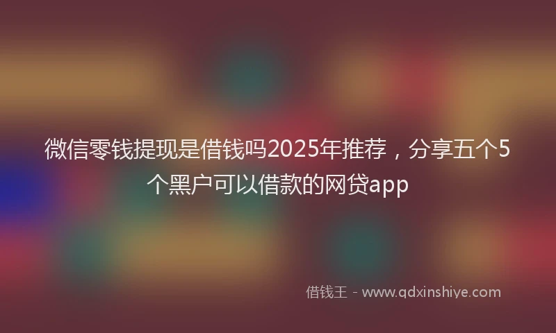 微信零钱提现是借钱吗2025年推荐，分享五个5个黑户可以借款的网贷app