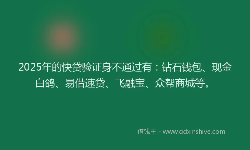2025年的快贷验证身不通过有：钻石钱包、现金白鸽、易借速贷、飞融宝、众帮商城等。