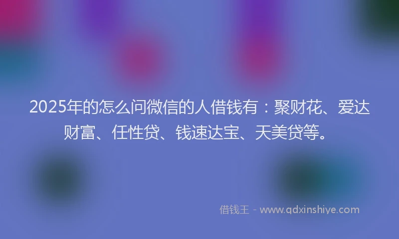 2025年的怎么问微信的人借钱有：聚财花、爱达财富、任性贷、钱速达宝、天美贷等。