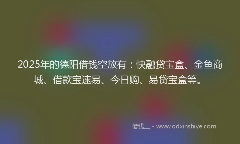 2025年的德阳借钱空放有：快融贷宝盒、金鱼商城、借款宝速易、今日购、易贷宝盒等。